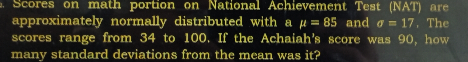 Scores on math portion on National Achievement Test (NAT) are 
approximately normally distributed with a mu =85 and sigma =17. The 
scores range from 34 to 100. If the Achaiah's score was 90, how 
many standard deviations from the mean was it?