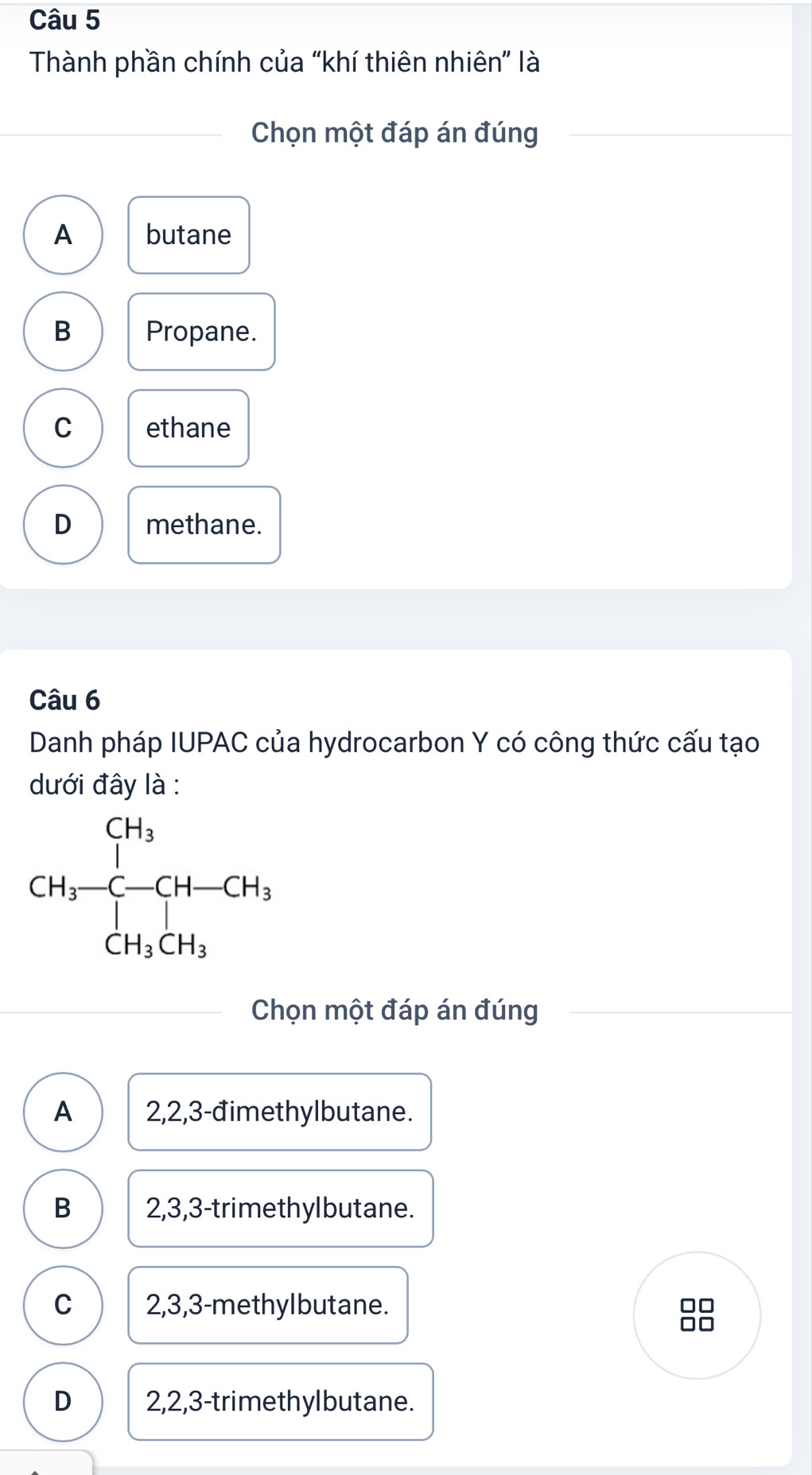 Thành phần chính của “khí thiên nhiên” là
Chọn một đáp án đúng
A butane
B Propane.
C ethane
D methane.
Câu 6
Danh pháp IUPAC của hydrocarbon Y có công thức cấu tạo
dưới đây là :
Chọn một đáp án đúng
A 2,2,3-đimethylbutane.
B 2,3,3-trimethylbutane.
C 2,3,3-methylbutane.
□□
D 2,2,3-trimethylbutane.