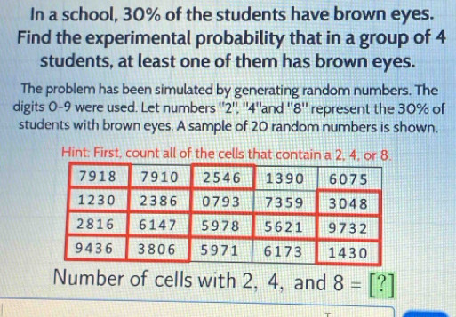 In a school, 30% of the students have brown eyes. 
Find the experimental probability that in a group of 4
students, at least one of them has brown eyes. 
The problem has been simulated by generating random numbers. The 
digits 0-9 were used. Let numbers '' 2", '' 4 ''and '' 8 '' represent the 30% of 
students with brown eyes. A sample of 20 random numbers is shown. 
Hint: First, count all of the cells that contain a 2, 4, or 8. 
Number of cells with 2, 4, and 8=[?]