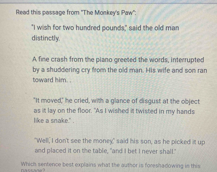 Read this passage from "The Monkey's Paw":
"I wish for two hundred pounds," said the old man
distinctly.
A fine crash from the piano greeted the words, interrupted
by a shuddering cry from the old man. His wife and son ran
toward him. .
"It moved," he cried, with a glance of disgust at the object
as it lay on the floor. "As I wished it twisted in my hands
like a snake." .
"Well, I don't see the money," said his son, as he picked it up
and placed it on the table, "and I bet I never shall."
Which sentence best explains what the author is foreshadowing in this
passage?