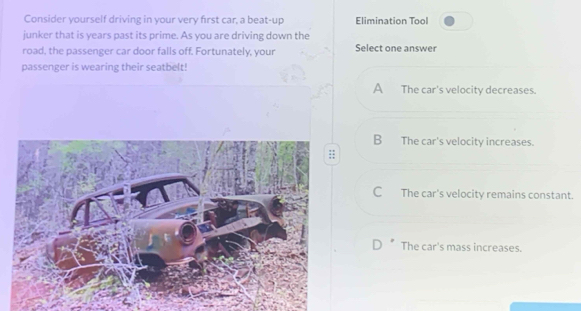Consider yourself driving in your very first car, a beat-up Elimination Tool
junker that is years past its prime. As you are driving down the
road, the passenger car door falls off. Fortunately, your Select one answer
passenger is wearing their seatbelt!
A The car's velocity decreases.
B The car's velocity increases.
C The car's velocity remains constant.
The car's mass increases.