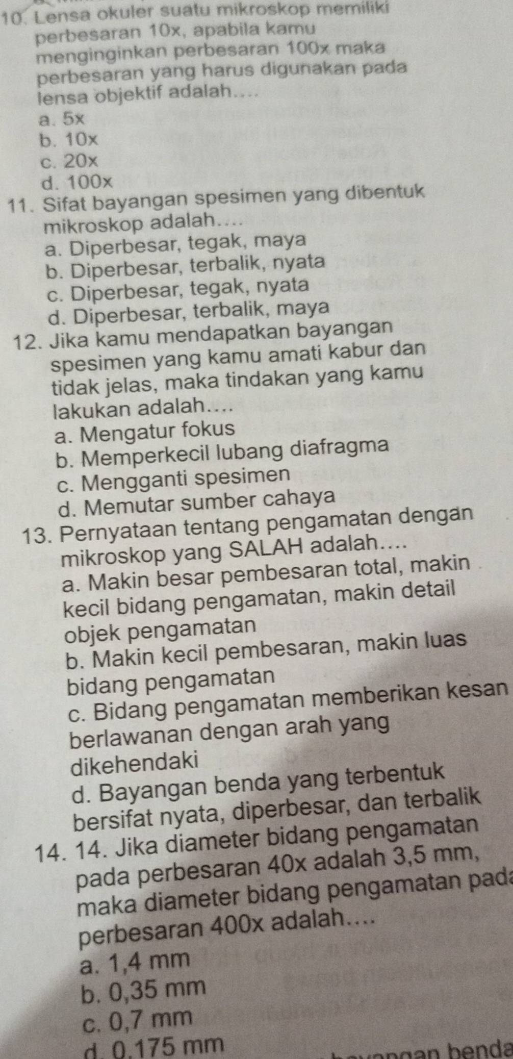 Lensa okuler suatu mikroskop memiliki
perbesaran 10x, apabila kamu
menginginkan perbesaran 100x maka
perbesaran yang harus digunakan pada
lensa objektif adalah....
a. 5x
b. 10x
c. 20x
d. 100x
11. Sifat bayangan spesimen yang dibentuk
mikroskop adalah....
a. Diperbesar, tegak, maya
b. Diperbesar, terbalik, nyata
c. Diperbesar, tegak, nyata
d. Diperbesar, terbalik, maya
12. Jika kamu mendapatkan bayangan
spesimen yang kamu amati kabur dan
tidak jelas, maka tindakan yang kamu
lakukan adalah....
a. Mengatur fokus
b. Memperkecil lubang diafragma
c. Mengganti spesimen
d. Memutar sumber cahaya
13. Pernyataan tentang pengamatan dengan
mikroskop yang SALAH adalah....
a. Makin besar pembesaran total, makin
kecil bidang pengamatan, makin detail
objek pengamatan
b. Makin kecil pembesaran, makin luas
bidang pengamatan
c. Bidang pengamatan memberikan kesan
berlawanan dengan arah yang
dikehendaki
d. Bayangan benda yang terbentuk
bersifat nyata, diperbesar, dan terbalik
14. 14. Jika diameter bidang pengamatan
pada perbesaran 40x adalah 3,5 mm,
maka diameter bidang pengamatan pada
perbesaran 400x adalah....
a. 1,4 mm
b. 0,35 mm
c. 0,7 mm
d. 0.175 mm