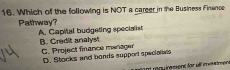 Which of the following is NOT a career in the Business Finance
Pathway?
A. Capital budgeting specialist
B. Credit analyst
C. Project finance manager
D. Stocks and bonds support specialists
tant requirement for all investment