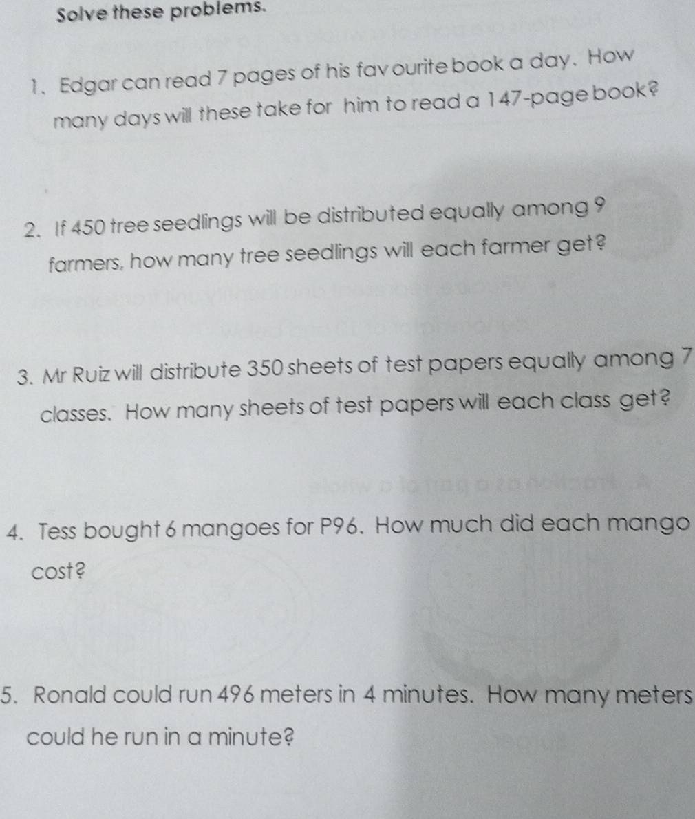 Solve these problems. 
1. Edgar can read 7 pages of his fav ourite book a day. How 
many days will these take for him to read a 147 -page book? 
2. If 450 tree seedlings will be distributed equally among 9
farmers, how many tree seedlings will each farmer get? 
3. Mr Ruiz will distribute 350 sheets of test papers equally among 7
classes. How many sheets of test papers will each class get? 
4. Tess bought 6 mangoes for P96. How much did each mango 
cost? 
5. Ronald could run 496 meters in 4 minutes. How many meters
could he run in a minute?