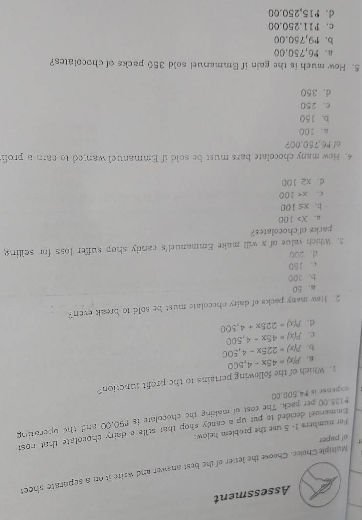 Assessment
Multiple Choice. Choose the letter of the best answer and write it on a separate sheet
o! paper
For numbers 1- 5 use the problem below:
Emmanuel decided to put up a candy shop that sells a dairy chocolate that cost
* 135.00 per pack. The cost of making the chocolate is P90.00 and the operating
expense is P4,500.00
1. Which of the following pertains to the profit function?
a. P(x)=45x-4,500
b. P(x)=225x-4,500
c . P(x)=45x+4,500
d. P(x)=225x+4,500
2. How many packs of dairy chocolate must be sold to break even?
a. 50
b. 100
c. 150
d. 200
3. Which value of x will make Emmanuel's candy shop suffer loss for selling
packs of chocolates?
。 X>100
b. x≤ 100
C . x<100</tex>
d . x≥ 100
4. How many chocolate bars must be sold if Emmanuel wanted to earn a profit
of º6,750.00?
a. 100
b. 150
c. 250
d. 350
5. How much is the gain if Emmanuel sold 350 packs of chocolates?
a. r6,750.00
b. r9,750.00
c. P11.250,00
d. P15,250.00