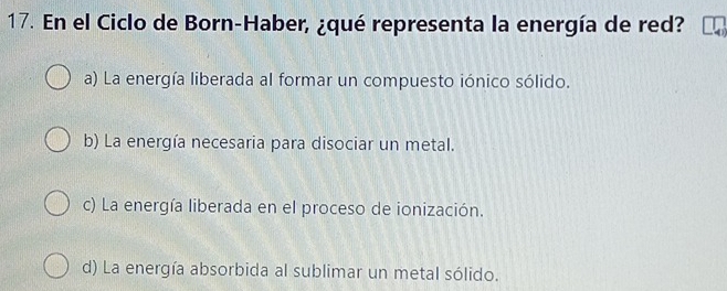 En el Ciclo de Born-Haber, ¿qué representa la energía de red?
a) La energía liberada al formar un compuesto iónico sólido.
b) La energía necesaria para disociar un metal.
c) La energía liberada en el proceso de ionización.
d) La energía absorbida al sublimar un metal sólido.