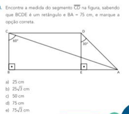 Encontre a medida do segmento overline CD na figura, sabendo
que BCDE é um retângulo e BA=75cm , e marque a
opção correta.
a) 25 cm
b) 25sqrt(3)cm
c) 50 cm
d) 75 cm
e 75sqrt(3)cm