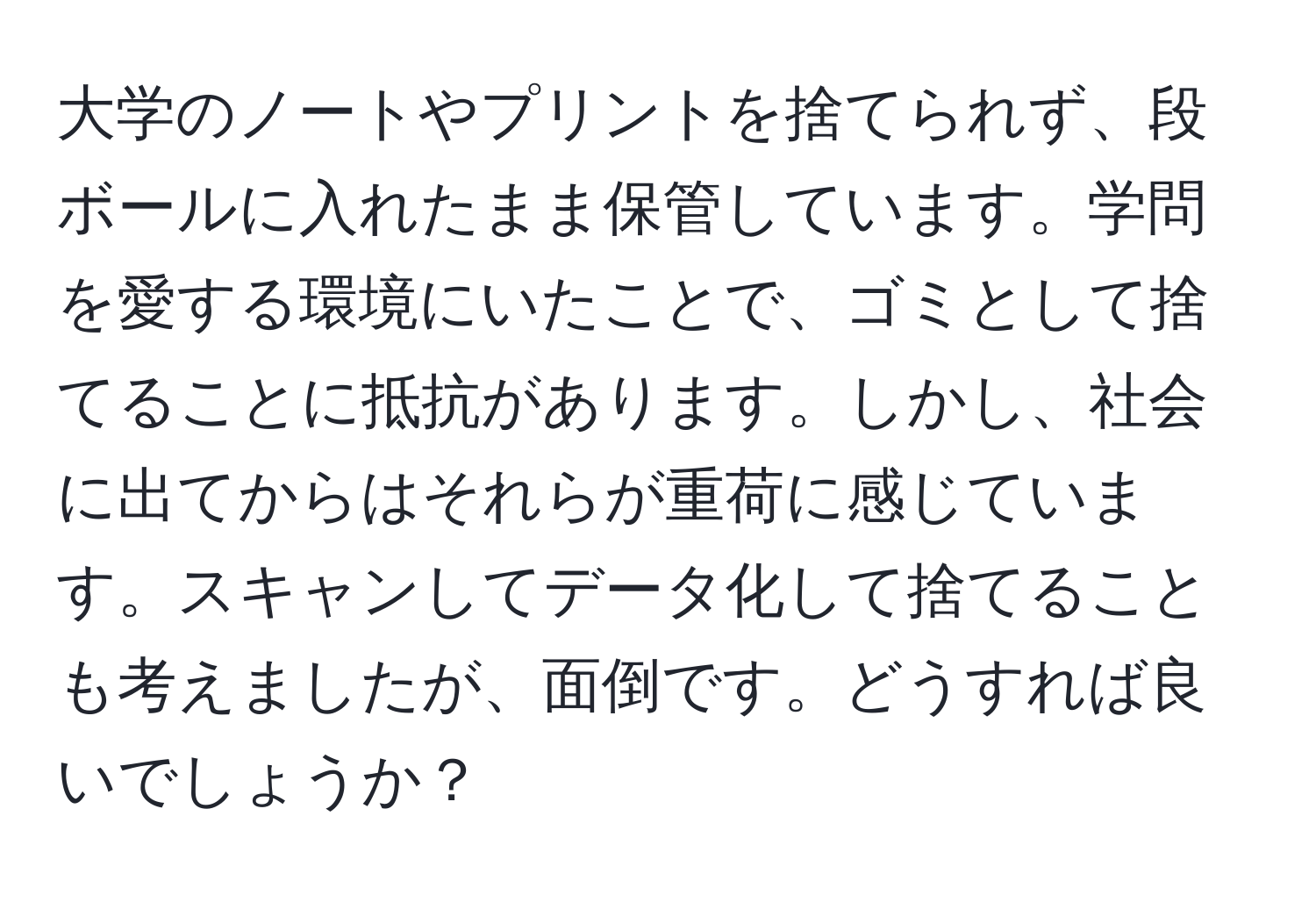 大学のノートやプリントを捨てられず、段ボールに入れたまま保管しています。学問を愛する環境にいたことで、ゴミとして捨てることに抵抗があります。しかし、社会に出てからはそれらが重荷に感じています。スキャンしてデータ化して捨てることも考えましたが、面倒です。どうすれば良いでしょうか？