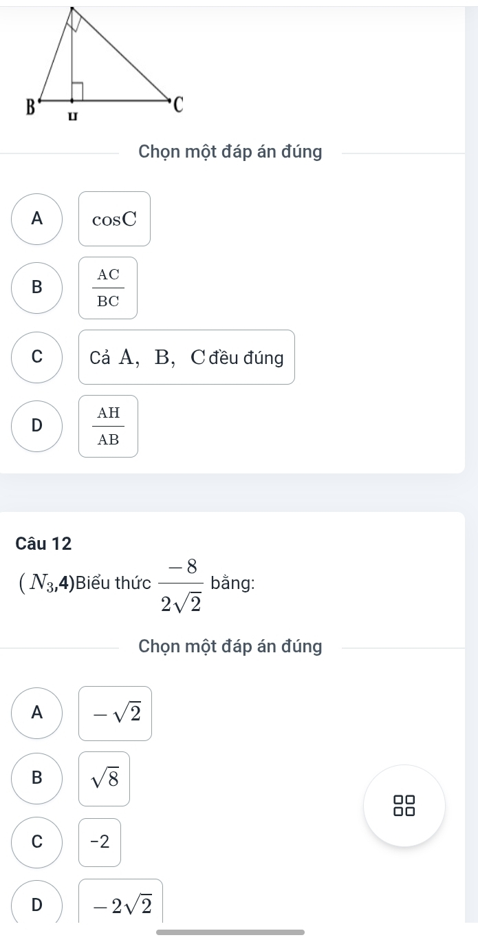 Chọn một đáp án đúng
A cos C
B  AC/BC 
C Cả A, B, C đều đúng
D  AH/AB 
Câu 12
(N_3,4) Biểu thức  (-8)/2sqrt(2)  bằng:
Chọn một đáp án đúng
A -sqrt(2)
B sqrt(8)
□□
C -2
D -2sqrt(2)