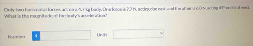 Only two horizontal forces act on a 4.7 kg body. One force is 7.7 N, acting due east, and the other is 6.0 N, acting 19° ' north of west 
What is the magnitude of the body's acceleration? 
Number □ Units □