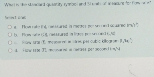 What is the standard quantity symbol and SI units of measure for flow rate?
Select one:
a. Flow rate (h), measured in metres per second squared (m/s^2)
b. Flow rate (Q), measured in litres per second (L/s)
c. Flow rate (f), measured in litres per cubic kilogram (L/kg^3)
d. Flow rate (F), measured in metres per second (m/s)