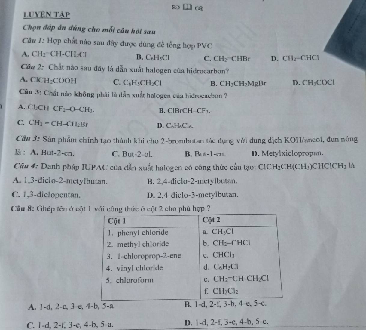 luyện tập
Chọn đáp án đúng cho mỗi câu hỏi sau
Câu 1: Hợp chất nào sau đây được dùng đề tổng hợp PVC
A. CH_2=CH-CH_2Cl
B. C_6H_5Cl C. CH_2=CHB D. CH_2=CHCl
Câu 2: Chất nào sau đây là dẫn xuất halogen của hidrocarbon?
A. ClCH_2COOH
C. C_6H_5CH_2Cl B. CH_3CH_2MgBr D. CH_3COCl
Câu 3: Chất nào không phải là dẫn xuất halogen của hidrocacbon ?
A. Cl_2CH-CF_2-O-CH_3. B. ClBrCH- -CF_3.
C. CH_2=CH-CH_2Br
D. C_6H_6Cl_6.
Câu 3: Sản phẩm chính tạo thành khi cho 2-brombutan tác dụng với dung dịch KOH/ancol, đun nóng
là : A. But-2-en. C. But-2-ol. B. But-1-en. D. Metylxiclopropan.
Câu 4: Danh pháp IUPAC của dẫn xuất halogen có công thức cấu tạo: ClCH_2CH(CH_3) CH [C]CH_3 là
A. 1,3-điclo-2-metylbutan. B. 2,4-điclo-2-metylbutan.
C. 1,3-điclopentan. D. 2,4-điclo-3-metylbutan.
Câu 8: Ghép tên ở cột 1 với công thức ở cột 2 cho phù hợp ?
A. 1-d, 2-c, 3-e, 4-b, 5-a. B. 1-d, 2-f, 3-
C. 1-d, 2-f, 3-e, 4-b, 5-a. D. 1-d, 2-f, 3-e, 4-b, 5-c.