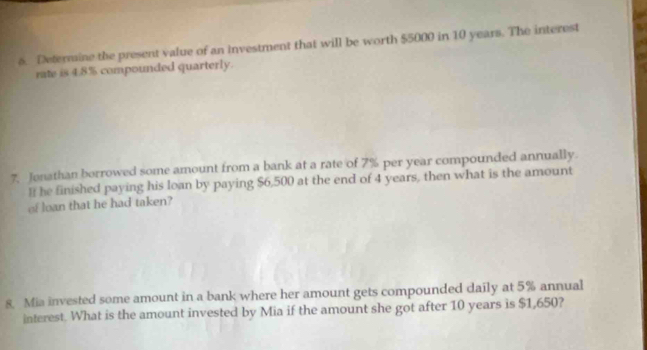 Determine the present value of an investment that will be worth $5000 in 10 years. The interest 
rate is 4.8% compounded quarterly. 
7. Jenathan borrowed some amount from a bank at a rate of 7% per year compounded annually. 
he finished paying his loan by paying $6,500 at the end of 4 years, then what is the amount 
of loan that he had taken? 
8 Mia invested some amount in a bank where her amount gets compounded daily at 5% annual 
interest. What is the amount invested by Mia if the amount she got after 10 years is $1,650?