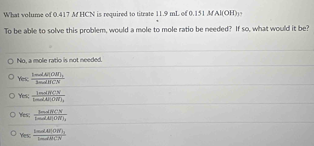 What volume of 0.417 MHCN is required to titrate 11.9 mL of 0.151 MAl(OH)3?
To be able to solve this problem, would a mole to mole ratio be needed? If so, what would it be?
No, a mole ratio is not needed.
Yes; frac 1molAl(OH)_33molHCN
Yes; frac 1molHCN1molAl(OH)_3
Yes; frac 3molHCN1molAl(OH)_3
Yes; frac 1molAl(OH)_31molHCN