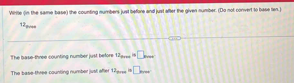 Write (in the same base) the counting numbers just before and just after the given number. (Do not convert to base ten.)
12_three
The base-three counting number just before 12_three is □ _three.
The base-three counting number just after 12_three is □ three·