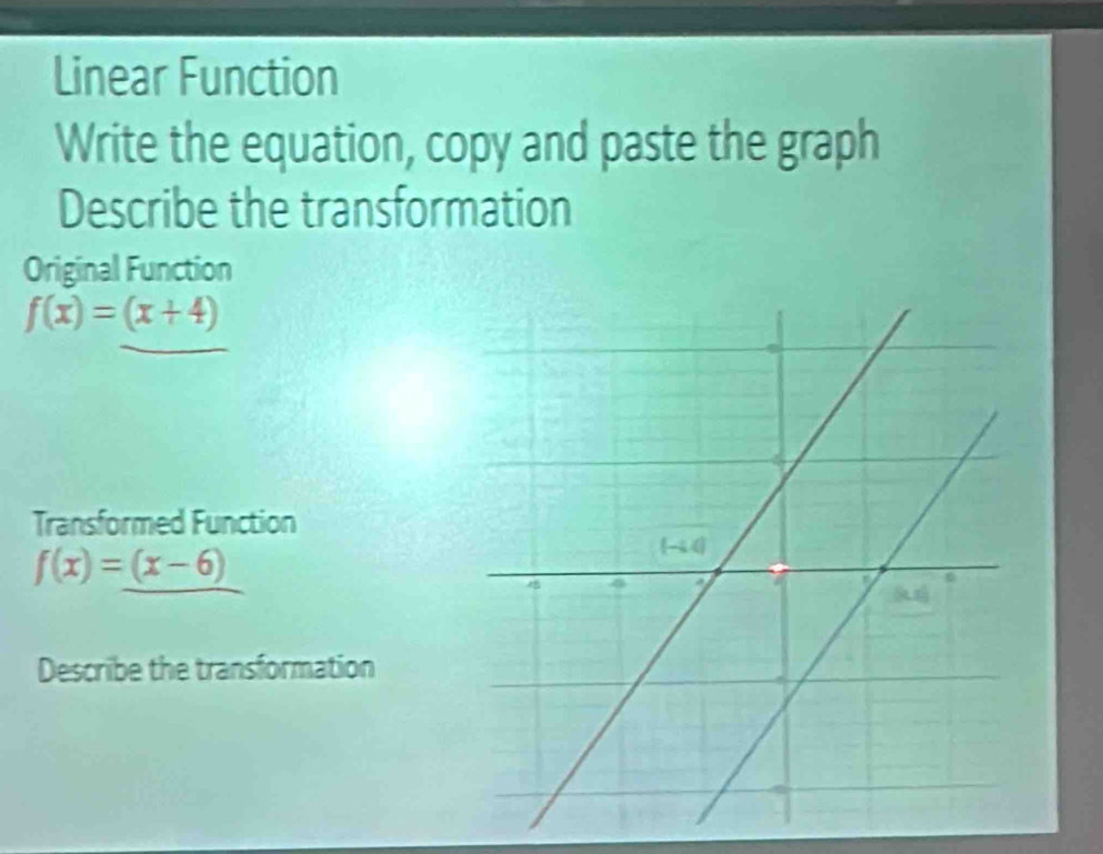 Linear Function
Write the equation, copy and paste the graph
Describe the transformation
Original Function
f(x)=(x+4)
Transformed Function
f(x)=_ (x-6)
Describe the transformation