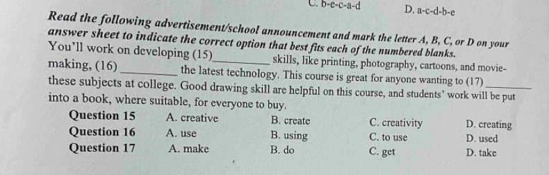 C. b-e-c-a-d D. a-c-d-b-e
Read the following advertisement/school announcement and mark the letter A, B, C, or D on your
answer sheet to indicate the correct option that best fits each of the numbered blanks.
You’ll work on developing (15) skills, like printing, photography, cartoons, and movie-
making, (16)_ the latest technology. This course is great for anyone wanting to (17)_
these subjects at college. Good drawing skill are helpful on this course, and students’ work will be put
into a book, where suitable, for everyone to buy.
Question 15 A. creative B. create C. creativity D. creating
Question 16 A. use B. using C. to use D. used
Question 17 A. make B. do C. get D. take