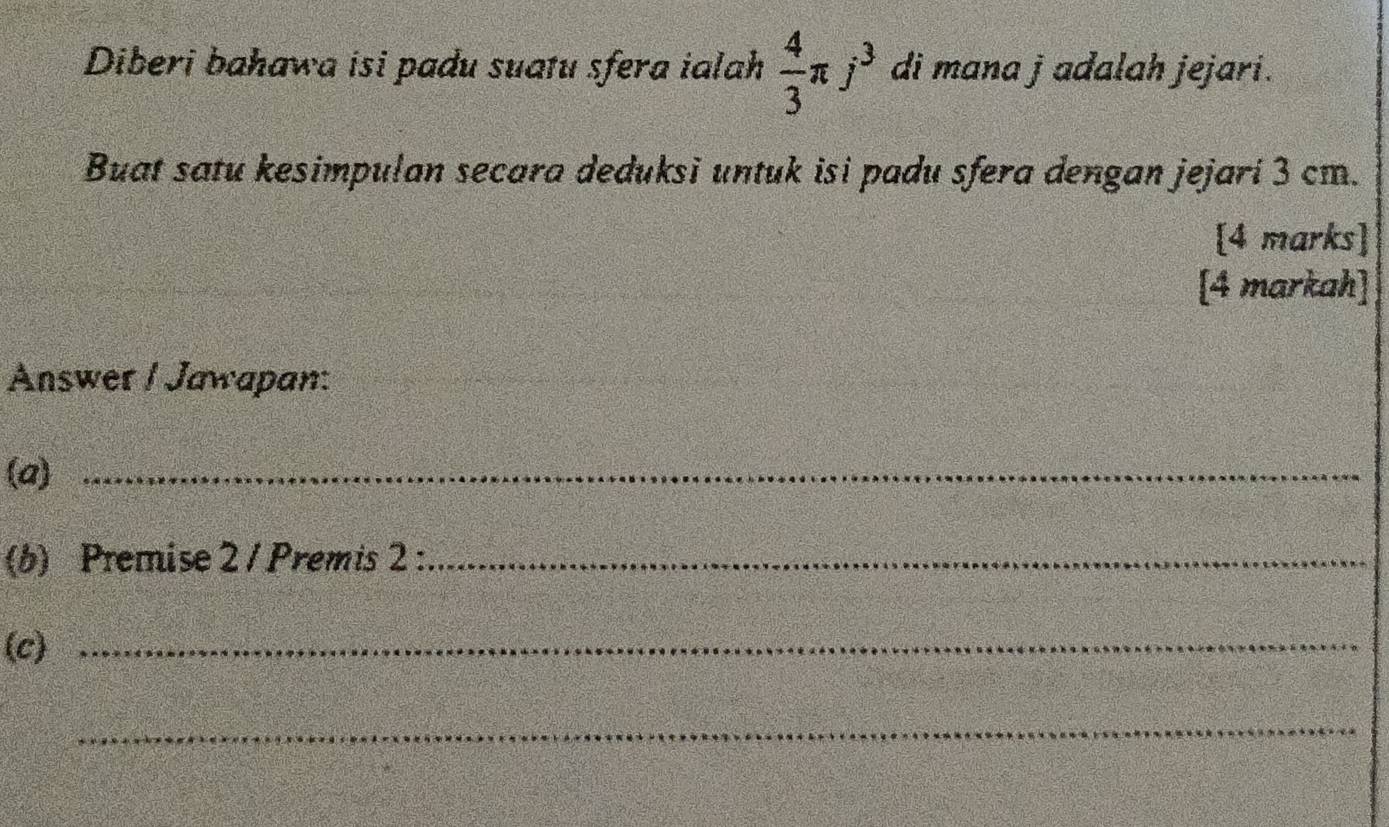 Diberi bahawa isi padu suatu sfera ialah  4/3 π j^3 di mana j adalah jejari. 
Buat satu kesimpulan secara deduksi untuk isi padu sfera dengan jejari 3 cm. 
[4 marks] 
[4 markah] 
Answer / Jawapan: 
(a)_ 
(b) Premise 2 / Premis 2 :_ 
(c)_ 
_