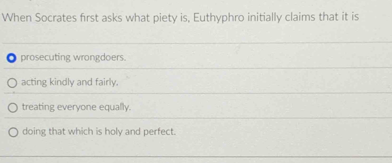 When Socrates first asks what piety is, Euthyphro initially claims that it is
0 prosecuting wrongdoers.
acting kindly and fairly.
treating everyone equally.
doing that which is holy and perfect.