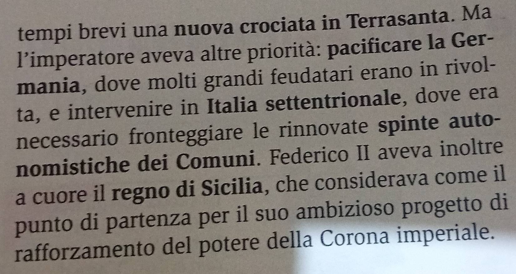 tempi brevi una nuova crociata in Terrasanta. Ma 
l'’imperatore aveva altre priorità: pacificare la Ger- 
mania, dove molti grandi feudatari erano in rivol- 
ta, e intervenire in Italia settentrionale, dove era 
necessario fronteggiare le rinnovate spinte auto- 
nomistiche dei Comuni. Federico II aveva inoltre 
a cuore il regno di Sicilia, che considerava come il 
punto di partenza per il suo ambizioso progetto di 
rafforzamento del potere della Corona imperiale.