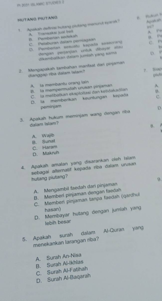 P1 2031 ISLAMIC STUDIES 2
HUTANG PIUTANG
6. Rukun h
1. Apakah definisi hutang plutang menurut syarak?
Apakah
A. Transaksi jual beli BNC?
A. Pe
B. Pemberian sedekah
C. Pelaburan dalam perniagaan
D. Pemberian sesuatu kepada seseorang B. Po C. P
dengan perjanjian untuk dibayar atau
b
dikembalikan dalam jumlah yang sama
D. P
2. Mengapakah tambahan manfaat dari pinjaman
dianggap riba dalam Islam?
7. Slap
piut
A. la membantu orang lain
B. la mempermudah urusan pinjaman
A.
C. la melibatkan eksploitasi dan ketidakadilan
B.
D. la memberikan keuntungan kepada
C.
peminjam
D.
3. Apakah hukum meminjam wang dengan riba
dalam Islam?
B.
A. Wajib
B. Sunat
C. Haram
D. Makruh
4. Apakah amalan yang disarankan oleh Islam
sebagai alternatif kepada riba dalam urusan
hutang piutang?
9.
A. Mengambil faedah dari pinjaman
B. Memberi pinjaman dengan faedah
C. Memberi pinjaman tanpa faedah (qardhul
hasan)
D. Membayar hutang dengan jumlah yang
lebih besar
5. Apakah surah dalam Al-Quran yang
menekankan larangan riba?
A. Surah An-Nisa
B. Surah Al-Ikhlas
C. Surah Al-Fatihah
D. Surah Al-Baqarah