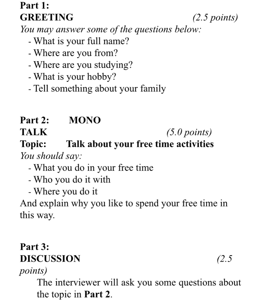 GREETING (2.5 points) 
You may answer some of the questions below: 
- What is your full name? 
- Where are you from? 
- Where are you studying? 
- What is your hobby? 
- Tell something about your family 
Part 2: MONO 
TALK (5.0 points) 
Topic: Talk about your free time activities 
You should say: 
- What you do in your free time 
- Who you do it with 
- Where you do it 
And explain why you like to spend your free time in 
this way. 
Part 3: 
DISCUSSION (2.5 
points) 
The interviewer will ask you some questions about 
the topic in Part 2.