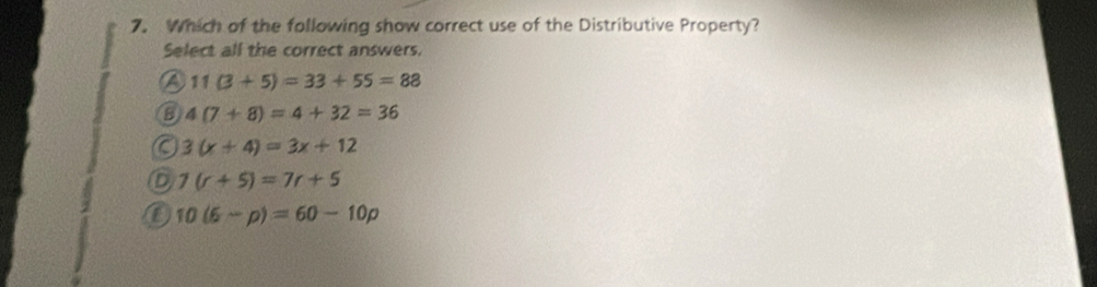 Which of the following show correct use of the Distributive Property?
Select all the correct answers.
a 11(3+5)=33+55=88
B 4(7+8)=4+32=36
a 3(x+4)=3x+12
D 7(r+5)=7r+5
10(6-p)=60-10p