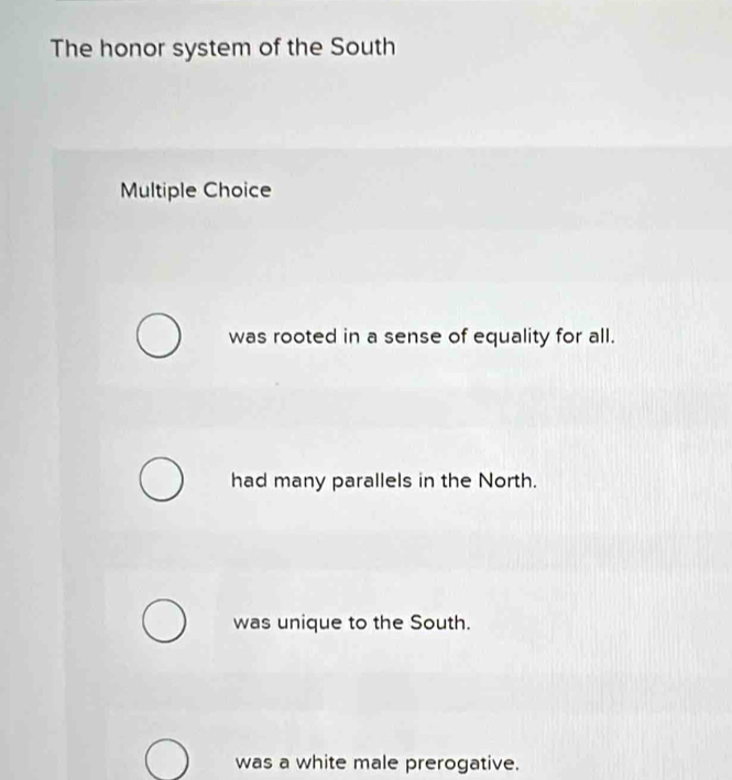 The honor system of the South
Multiple Choice
was rooted in a sense of equality for all.
had many parallels in the North.
was unique to the South.
was a white male prerogative.