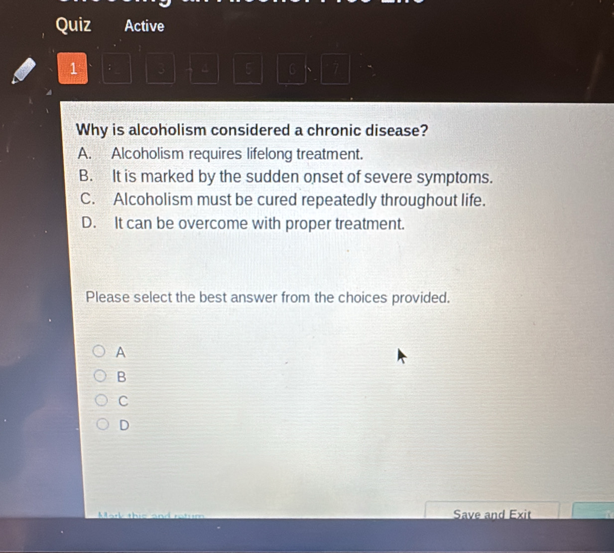 Quiz Active
1 ; 3 4 5 C 、 7
Why is alcoholism considered a chronic disease?
A. Alcoholism requires lifelong treatment.
B. It is marked by the sudden onset of severe symptoms.
C. Alcoholism must be cured repeatedly throughout life.
D. It can be overcome with proper treatment.
Please select the best answer from the choices provided.
A
B
C
D
Mark this and ratum Save and Exit