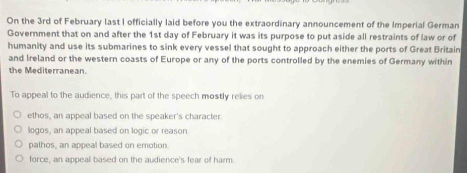 On the 3rd of February last I officially laid before you the extraordinary announcement of the Imperial German
Government that on and after the 1st day of February it was its purpose to put aside all restraints of law or of
humanity and use its submarines to sink every vessel that sought to approach either the ports of Great Britain
and Ireland or the western coasts of Europe or any of the ports controlled by the enemies of Germany within
the Mediterranean.
To appeal to the audience, this part of the speech mostly relies on
ethos, an appeal based on the speaker's character.
logos, an appeal based on logic or reason
pathos, an appeal based on emotion.
force, an appeal based on the audience's fear of harm