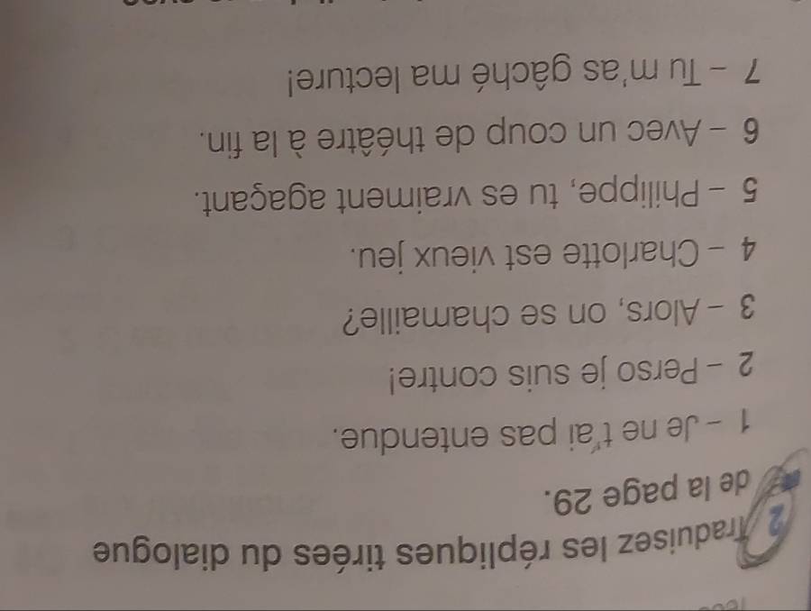 Traduisez les répliques tirées du dialogue 
de la page 29. 
1 - Je ne t'ai pas entendue. 
2 - Perso je suis contre! 
3 - Alors, on se chamaille? 
4 - Charlotte est vieux jeu. 
5 - Philippe, tu es vraiment agaçant. 
6 - Avec un coup de théâtre à la fin. 
7 - Tu m'as gâché ma lecture!