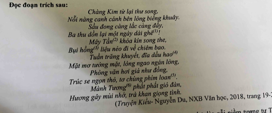 Đọc đoạn trích sau: 
Chàng Kim từ lại thư song, 
Nỗi nàng canh cánh bên lòng biếng khuây. 
Sầu đong càng lắc càng đầy, 
Ba thu dồn lại một ngày dài ghề(''! 
Mây Tần² khóa kin song the, 
Bụi hồng³) liệu néo đi về chiêm bao. 
Tuần trăng khuyết, đĩa dầu hao') 
Mặt mơ tưởng mặt, lòng ngao ngán lòng, 
Phòng văn hơi giá như đồng, 
Trúc se ngọn thỏ, tơ chùng phim loan(*). 
Mành Tương) phất phất gió đàn, 
Hương gây mùi nhớ, trà khạn giọng tình. 
(Truyện Kiểu- Nguyễn Du, NXB Văn học, 2018, trang 19-1 
t i m tượng tư T