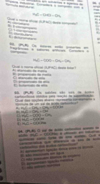 oenos em enfráncas e agéras da 
94.
mpera industnal Consders o compreto com a mas
órmuta estrutura
angl
HC-OG=OL Cara
Qual o nome ofcial (BJPAC) i desa timpost? 
a
As clordetont B) 2 -cloropropano C 1 -clproprogafo
D cersbutune E) diclommatane
0
02. (PLR) Os ásteros estão presertas em
frigránsas e sabores arficiais Considers o
compoale
HC-COO-O4=O4
Qual is nome ofcal (IUPAC) deste éster?
Al etanoslo de metía
B) proçanco de metía
C) etancalo de etía
D) propancato de efla
El butanoats de etla
03. (PLR o Os sabões são sais de acidos
cartoxíficos obtidos paia reação de saponficação
Qual das apções abaio representa conetamante a
Sórmula de um isal de Acido cabontico?
A HC=DH_2=DH_2=COOH
MC/ CH_2=C=CH
HC-OOQ=OH_3
( H_2C-COOH
H_1C-COONa
04, (PLR) O ssl de ácido carborítin acsuto de
sódo BIC=COO Has é clazado em industras
qoímicas como torés de iona eontio. Cuí e
cacectacática que dierencia de seis de ludo
cabsios dos écidos catsstins
Al apresentam igação ánice cto ne ánnos
E wão mscn em lg n
C) wão possuem átamos de pxgénio
O) aprosentao ligação mesnão
E eba maltiées mértton