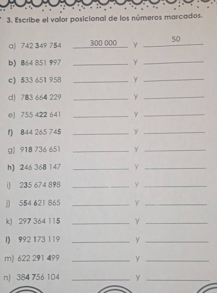 Escribe el valor posicional de los números marcados. 
50 
a) 742 349 754 300 000 y_ 
b) 864 851 997 _ y _ 
c) 533 651 958 _ y_ 
d) 783 664 229 _ y_ 
e) 755 422 641 _ y _ 
f) 844 265 745 _y_ 
g) 918 736 651 _ y _ 
h) 246 368 147 _ y _ 
i) 235 674 898 _ y _ 
j) 554 621 865 _y_ 
k) 297 364 115 _ y_ 
I) 992 173 119 _ y_ 
m) 622 291 499 _ y _ 
n) 384 756 104 _ y _