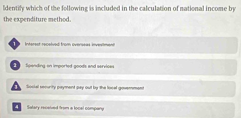 Identify which of the following is included in the calculation of national income by
the expenditure method.
Interest received from overseas investment
2  Spending on imported goods and services
3 Social security payment pay out by the local government
4 Salary received from a local company