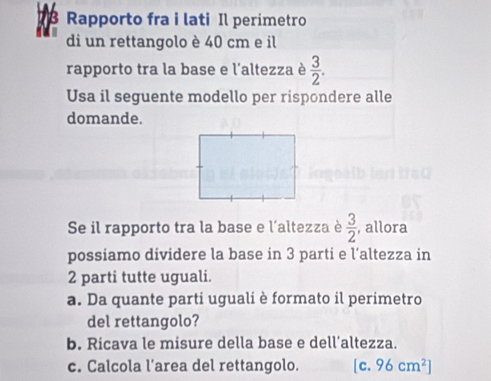 Rapporto fra i lati Il perimetro 
di un rettangolo è 40 cm e il 
rapporto tra la base e l'altezza è  3/2 . 
Usa il seguente modello per rispondere alle 
domande. 
Se il rapporto tra la base e l'altezza è  3/2  , allora 
possiamo dividere la base in 3 parti e l’altezza in 
2 parti tutte uguali. 
a. Da quante parti uguali è formato il perimetro 
del rettangolo? 
b. Ricava le misure della base e dell’altezza. 
c. Calcola l’area del rettangolo. [c.96cm^2]