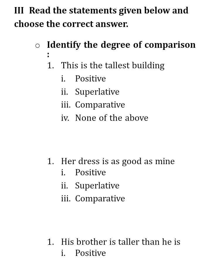 III Read the statements given below and 
choose the correct answer. 
Identify the degree of comparison 
1. This is the tallest building 
i. Positive 
ii. Superlative 
iii. Comparative 
iv. None of the above 
1. Her dress is as good as mine 
i. Positive 
ii. Superlative 
iii. Comparative 
1. His brother is taller than he is 
i. Positive