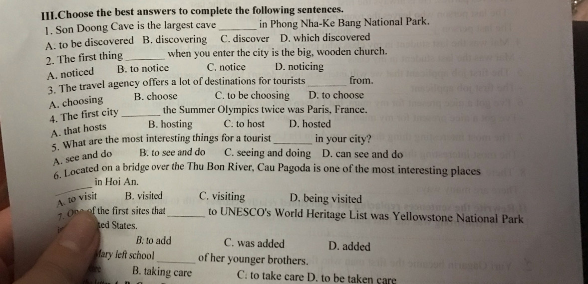 III.Choose the best answers to complete the following sentences.
1. Son Doong Cave is the largest cave _in Phong Nha-Ke Bang National Park.
A. to be discovered B. discovering C. discover D. which discovered
2. The first thing _when you enter the city is the big, wooden church.
A. noticed B. to notice C. notice D. noticing
3. The travel agency offers a lot of destinations for tourists _from.
A. choosing B. choose C. to be choosing D. to choose
4. The first city _the Summer Olympics twice was Paris, France.
A. that hosts B. hosting C. to host D. hosted
5. What are the most interesting things for a tourist _in your city?
A. see and do B. to see and do C. seeing and doing D. can see and do
6. Located on a bridge over the Thu Bon River, Cau Pagoda is one of the most interesting places
_
in Hoi An.
A. to visit B. visited C. visiting D. being visited
. One of the first sites that _to UNESCO's World Heritage List was Yellowstone National Park
i ted States.
B. to add C. was added D. added
Mary left school _of her younger brothers.
care B. taking care C. to take care D. to be taken care