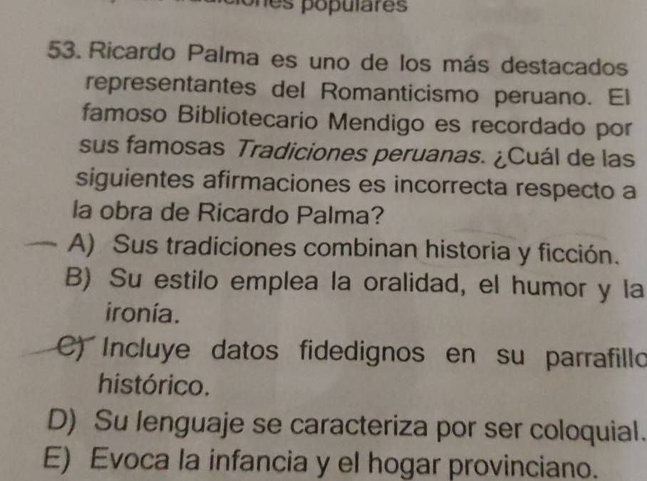 es populares 
53. Ricardo Palma es uno de los más destacados
representantes del Romanticismo peruano. El
famoso Bibliotecario Mendigo es recordado por
sus famosas Tradiciones peruanas. ¿Cuál de las
siguientes afirmaciones es incorrecta respecto a
la obra de Ricardo Palma?
A) Sus tradiciones combinan historia y ficción.
B) Su estilo emplea la oralidad, el humor y la
ironía.
C) Incluye datos fidedignos en su parrafillo
histórico.
D) Su lenguaje se caracteriza por ser coloquial.
E) Evoca la infancia y el hogar provinciano.