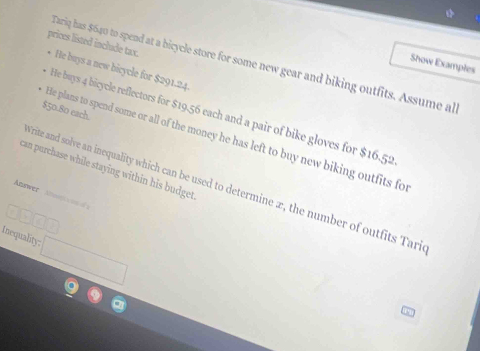 prices listed include tax. 
Tariq has $640 to spend at a bicycle store for some new gear and biking outfits. Assume al 
Show Examples 
He buys a new bicycle for $291.24.
$50.80 each. 
He buys 4 bicycle reflectors for $19.56 each and a pair of bike gloves for $16.52
He plans to spend some or all of the money he has left to buy new biking outfits fo 
can purchase while staying within his budget 
Trite and solve an inequality which can be used to determine x, the number of outfits Tari 
Answer Anji n o 
□ □ □ 
Inequality; □