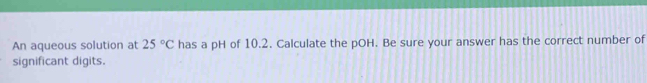 An aqueous solution at 25°C has a pH of 10.2. Calculate the pOH. Be sure your answer has the correct number of 
significant digits.