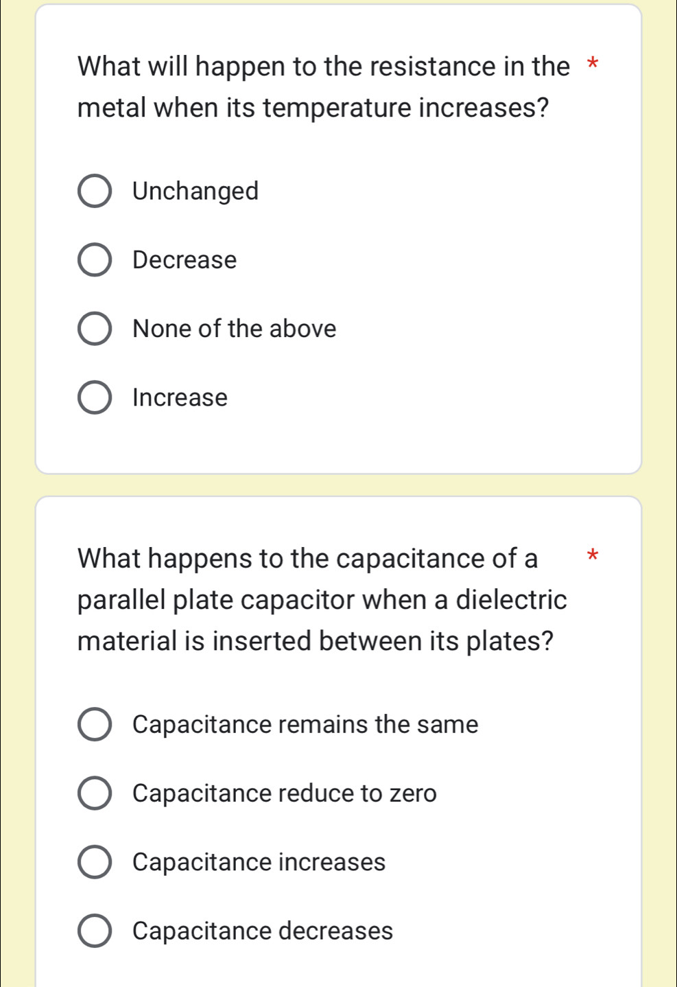 What will happen to the resistance in the *
metal when its temperature increases?
Unchanged
Decrease
None of the above
Increase
What happens to the capacitance of a €£ *
parallel plate capacitor when a dielectric
material is inserted between its plates?
Capacitance remains the same
Capacitance reduce to zero
Capacitance increases
Capacitance decreases