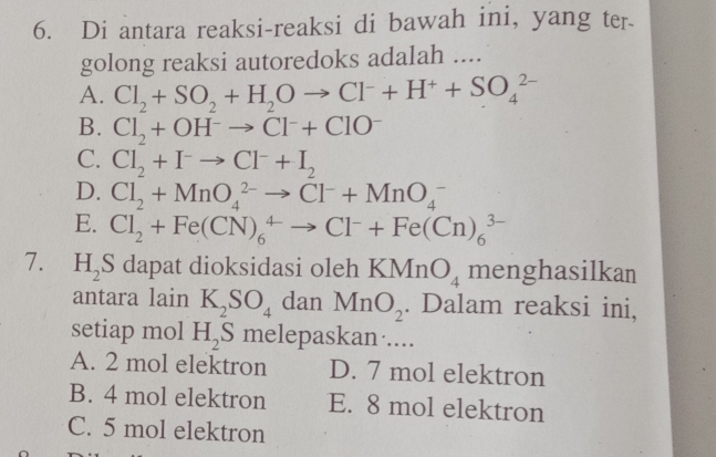 Di antara reaksi-reaksi di bawah ini, yang ter
golong reaksi autoredoks adalah ....
A. Cl_2+SO_2+H_2Oto Cl^-+H^++SO_4^((2-)
B. Cl_2)+OH^-to Cl^-+ClO^-
C. Cl_2+I^-to Cl^-+I_2
D. Cl_2+MnO_4^((2-)to Cl^-)+MnO_4^(-
E. Cl_2)+Fe(CN)_6^(4to Cl^-)+Fe(Cn)_6^((3-)
7. H_2)S dapat dioksidasi oleh KMnO_4 menghasilkan
antara lain K_2SO_4 dan MnO_2. Dalam reaksi ini,
setiap mol H_2S melepaskan·....
A. 2 mol elektron D. 7 mol elektron
B. 4 mol elektron E. 8 mol elektron
C. 5 mol elektron