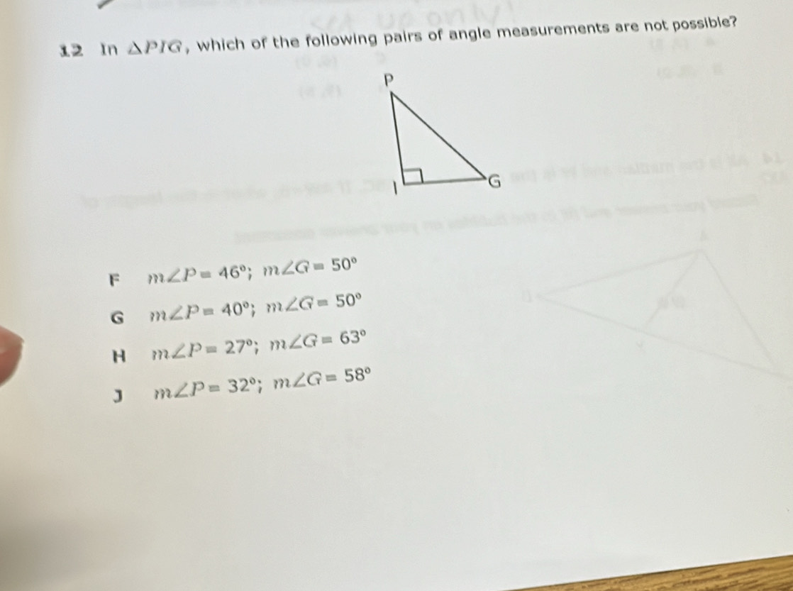 In △ PIG , which of the following pairs of angle measurements are not possible?
F m∠ P=46°; m∠ G=50°
G m∠ P=40°; m∠ G=50°
H m∠ P=27°; m∠ G=63°
J m∠ P=32°; m∠ G=58°