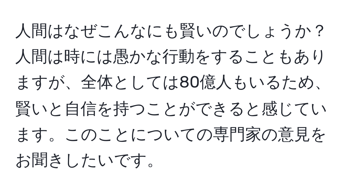 人間はなぜこんなにも賢いのでしょうか？人間は時には愚かな行動をすることもありますが、全体としては80億人もいるため、賢いと自信を持つことができると感じています。このことについての専門家の意見をお聞きしたいです。