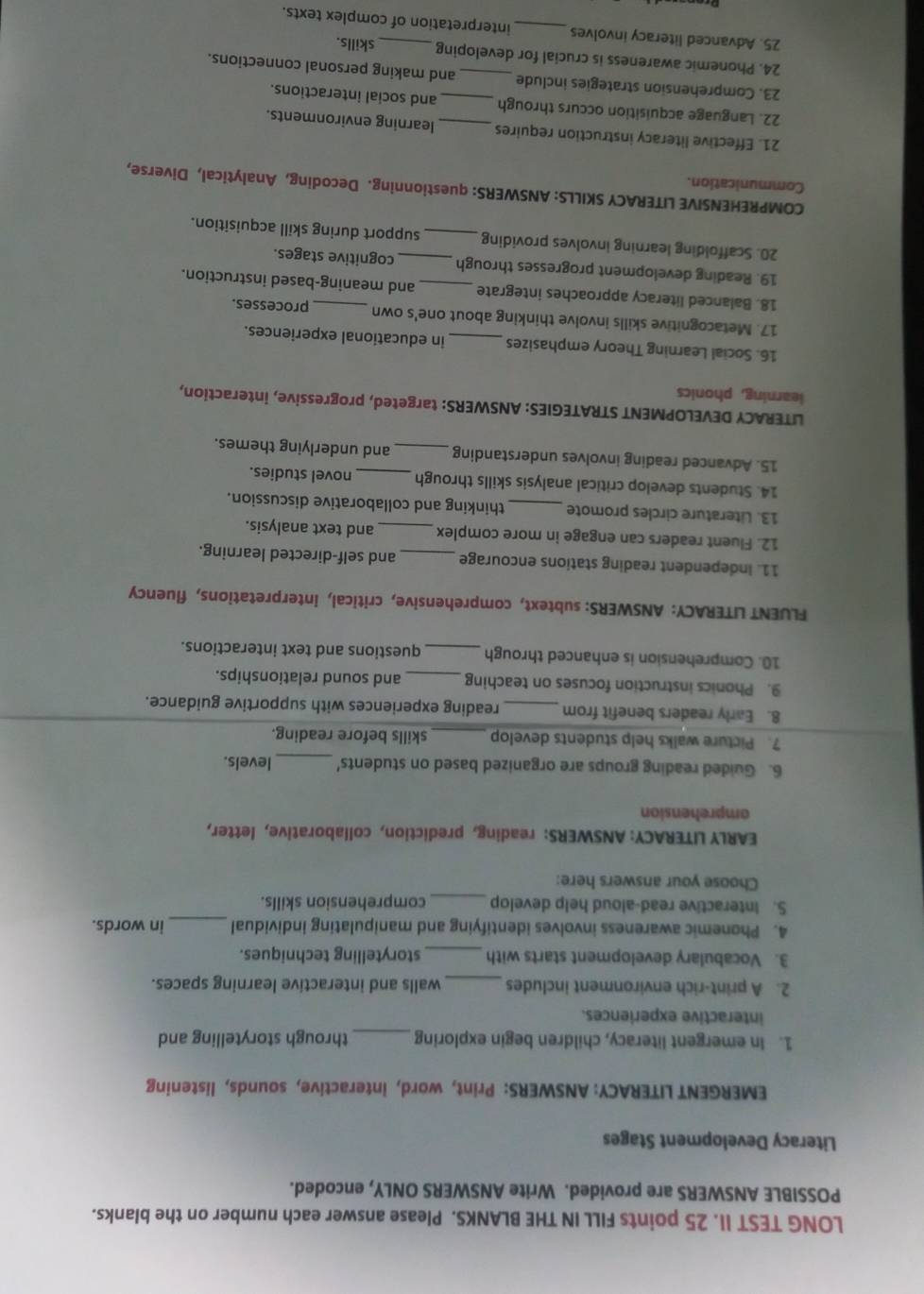 LONG TEST II. 25 points FILL IN THE BLANKS. Please answer each number on the blanks. 
POSSIBLE ANSWERS are provided. Write ANSWERS ONLY, encoded. 
Literacy Development Stages 
EMERGENT LITERACY: ANSWERS: Print, word, interactive, sounds, listening 
1. In emergent literacy, children begin exploring_ through storytelling and 
interactive experiences. 
2. A print-rich environment includes _walls and interactive learning spaces. 
3. Vocabulary development starts with _storytelling techniques. 
4. Phonemic awareness involves identifying and manipulating individual _in words. 
S. Interactive read-aloud help develop _comprehension skills. 
Choose your answers here: 
EARLY LITERACY: ANSWERS: reading, prediction, collaborative, letter, 
amprehension 
_ 
6. Guided reading groups are organized based on students' levels. 
7. Picture walks help students develop_ skills before reading. 
8. Early readers benefit from _reading experiences with supportive guidance. 
9. Phonics instruction focuses on teaching _and sound relationships. 
10. Comprehension is enhanced through _questions and text interactions. 
FLUENT LITERACY: ANSWERS: subtext, comprehensive, critical, interpretations, fluency 
11. Independent reading stations encourage _and self-directed learning. 
12. Fluent readers can engage in more complex _and text analysis. 
13. Literature circles promote _thinking and collaborative discussion. 
14. Students develop critical analysis skills through _novel studies. 
15. Advanced reading involves understanding _and underlying themes. 
LITERACY DEVELOPMENT STRATEGIES: ANSWERS: targeted, progressive, interaction, 
learning, phonics 
16. Social Learning Theory emphasizes _in educational experiences. 
17. Metacognitive skills involve thinking about one's own processes. 
18. Balanced literacy approaches integrate _and meaning-based instruction. 
19. Reading development progresses through _cognitive stages. 
20. Scaffolding learning involves providing_ support during skill acquisition. 
COMPREHENSIVE LITERACY SKILLS: ANSWERS: questionning. Decoding, Analytical, Diverse, 
Communication. 
21. Effective literacy instruction requires_ learning environments. 
22. Language acquisition occurs through and social interactions. 
23. Comprehension strategies include _and making personal connections. 
24. Phonemic awareness is crucial for developing_ skills. 
25. Advanced literacy involves _interpretation of complex texts.