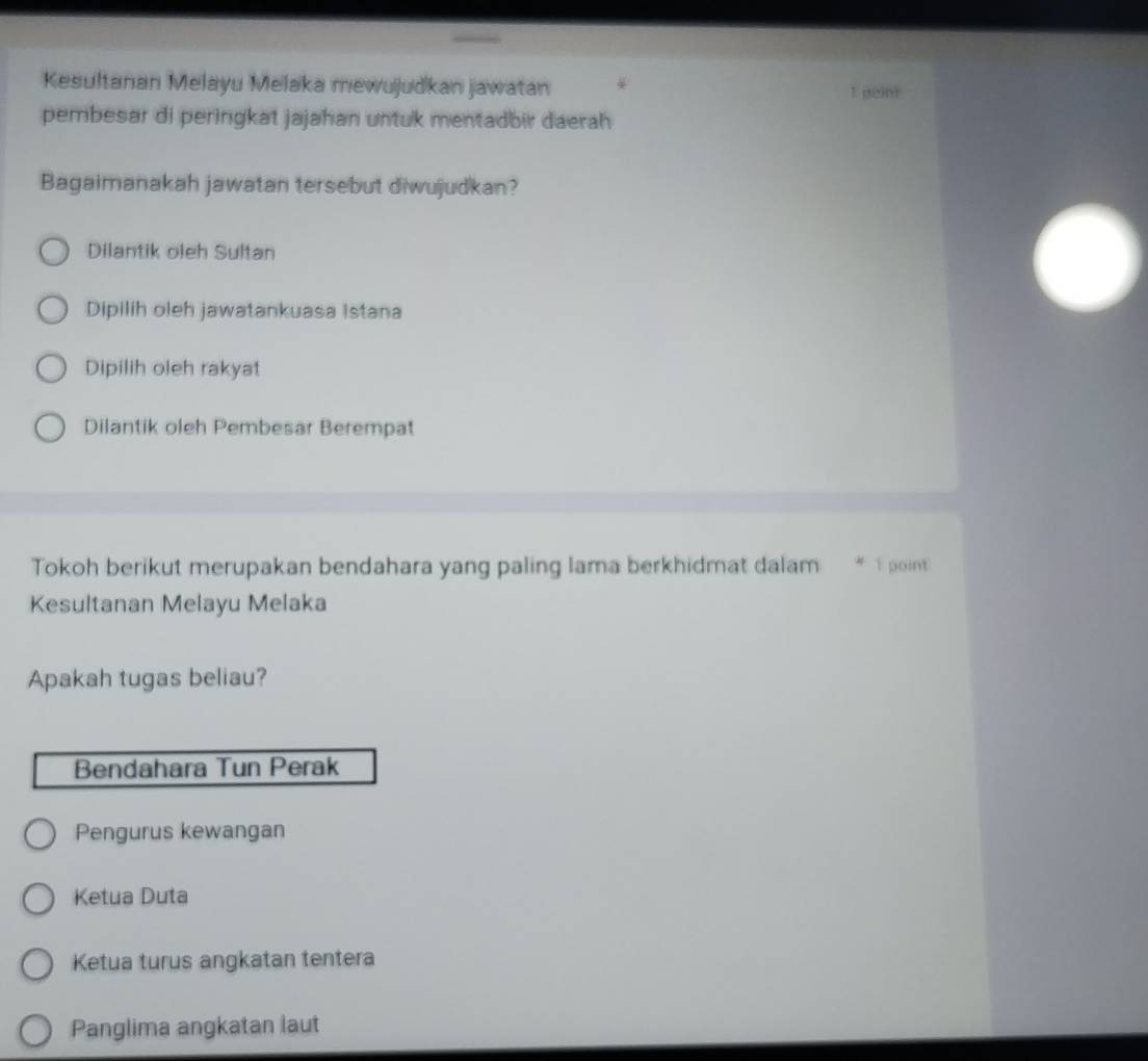 Kesultanan Melayu Melaka mewujudkan jawatan 1 peint
pembesar di peringkat jajahan untuk mentadbir daerah
Bagaimanakah jawatan tersebut diwujudkan?
Dilantik oleh Sultan
Dipilih oleh jawatankuasa Istana
Dipilih oleh rakyat
Dilantik oleh Pembesar Berempat
Tokoh berikut merupakan bendahara yang paling lama berkhidmat dalam # É point
Kesultanan Melayu Melaka
Apakah tugas beliau?
Bendahara Tun Perak
Pengurus kewangan
Ketua Duta
Ketua turus angkatan tentera
Panglima angkatan laut