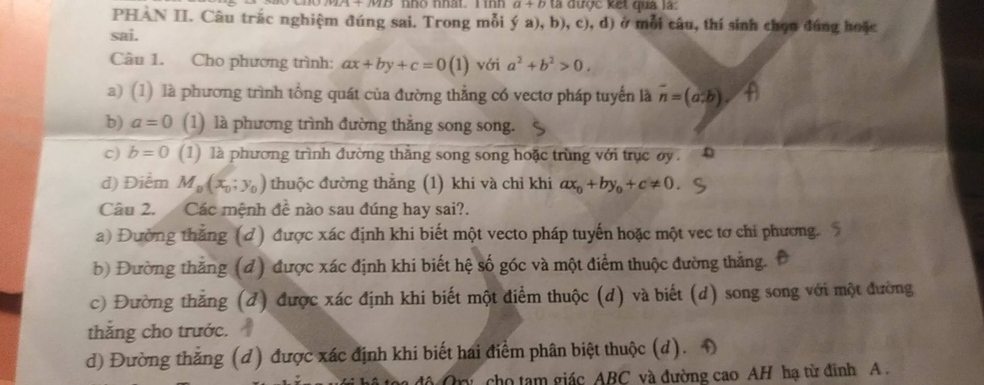 a+b là được kết qua là:
PHAN II. Câu trắc nghiệm đúng sai. Trong mỗi ý a), b), c), d) ở mỗi câu, thí sinh chọn đúng hoặc
sai.
Câu 1. Cho phương trình: ax+by+c=0(1) với a^2+b^2>0.
a) (1) là phương trình tổng quát của đường thẳng có vectơ pháp tuyến là vector n=(a.b)
b) a=0 (1) là phương trình đường thẳng song song.
c) b=0 (1) là phương trình đường thằng song song hoặc trùng với trục oy.
d) Điểm M_0(x_0;y_0) thuộc đường thẳng (1) khi và chỉ khi ax_0+by_0+c!= 0
Câu 2. Các mệnh de^(frac 1)e nào sau đúng hay sai?.
a) Đường thắng (đ) được xác định khi biết một vecto pháp tuyến hoặc một vec tơ chỉ phương. 5
b) Đường thắng (đ) được xác định khi biết hệ số góc và một điểm thuộc đường thắng. Đ
c) Đường thắng (đ) được xác định khi biết một điểm thuộc (d) và biết (d) song song với một đường
thắng cho trước.
d) Đường thẳng (đ) được xác định khi biết hai điểm phân biệt thuộc (d). 1
D cho tạm giác ABC và đường cao AH hạ từ đinh A.