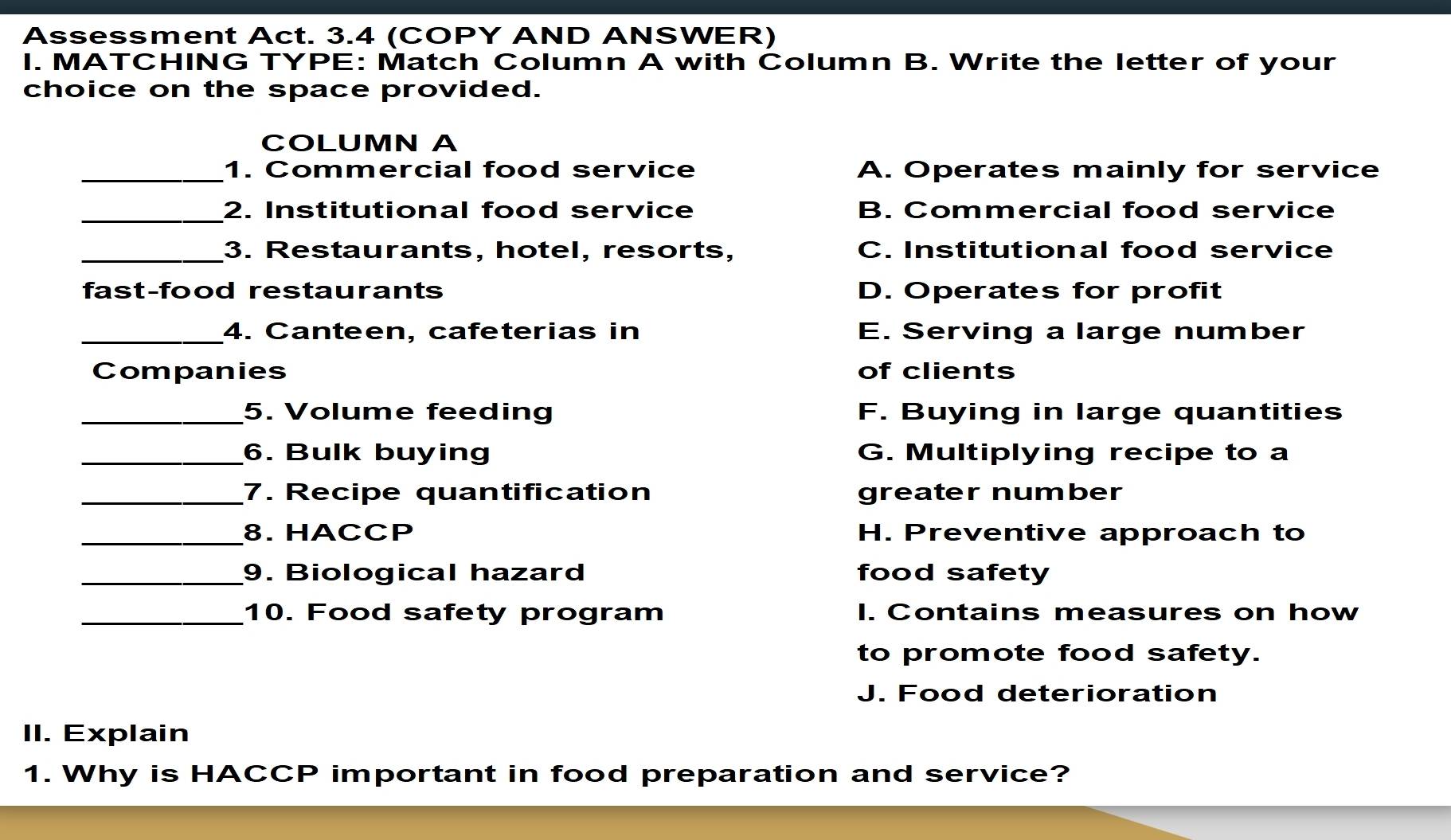 Assessment Act. 3.4 (COPY AND ANSWER)
I. MATCHING TYPE: Match Column A with Column B. Write the letter of your
choice on the space provided.
COLUMN A
_1. Commercial food service A. Operates mainly for service
_2. Institutional food service B. Commercial food service
_3. Restaurants, hotel, resorts, C. Institutional food service
fast-food restaurants D. Operates for profit
_4. Canteen, cafeterias in E. Serving a large number
Companies of clients
_5. Volume feeding F. Buying in large quantities
_6. Bulk buying G. Multiplying recipe to a
_7. Recipe quantification greater number
_8. HACCP H. Preventive approach to
_9. Biological hazard food safety
_10. Food safety program I. Contains measures on how
to promote food safety.
J. Food deterioration
II. Explain
1. Why is HACCP important in food preparation and service?