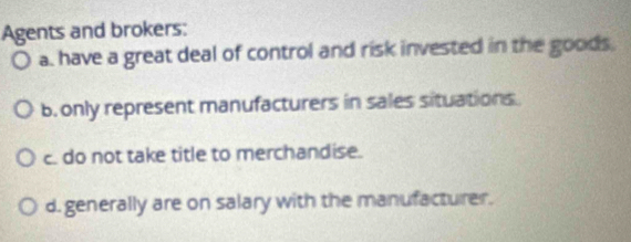 Agents and brokers:
a. have a great deal of control and risk invested in the goods.
b. only represent manufacturers in sales situations.
c. do not take title to merchandise.
d. generally are on salary with the manufacturer.